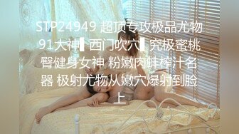 STP24949 超顶专攻极品尤物91大神▌西门吹穴▌究极蜜桃臀健身女神 粉嫩肉蚌榨汁名器 极射尤物从嫩穴爆射到脸上