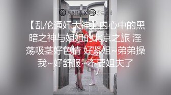 【乱伦通奸大神】内心中的黑暗之神与姐姐的北京之旅 淫荡吸茎好色情 好紧姐~弟弟操我~好舒服~不要姐夫了