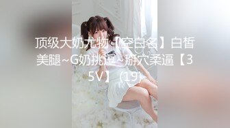 顶级大奶尤物【空白名】白皙美腿~G奶挑逗~掰穴柔逼【35V】 (19)