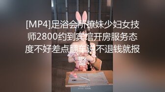 [MP4]足浴会所撩妹少妇女技师2800约到宾馆开房服务态度不好差点翻车说不退钱就报警