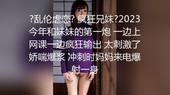 ?乱伦虐恋? 疯狂兄妹?2023今年和妹妹的第一炮 一边上网课一边疯狂输出 太刺激了娇喘爆浆 冲刺时妈妈来电爆射一身