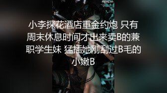 小李探花酒店重金约炮 只有周末休息时间才出来卖B的兼职学生妹 猛插她刚刮过B毛的小嫩B