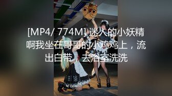 [MP4/ 774M] 迷人的小妖精啊我坐在哥哥的小鸡鸡上，流出白带，去浴室洗洗