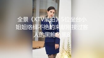 全景《KTV后拍》5位坐台小姐姐络绎不绝的来献刚接过客人的黑鲍鱼黑B