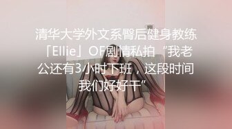 清华大学外文系臀后健身教练「Ellie」OF剧情私拍“我老公还有3小时下班，这段时间我们好好干”