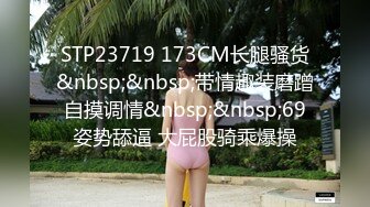 STP23719 173CM长腿骚货&nbsp;&nbsp;带情趣装磨蹭自摸调情&nbsp;&nbsp;69姿势舔逼 大屁股骑乘爆操