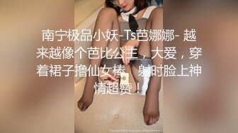 南宁极品小妖-Ts芭娜娜- 越来越像个芭比公主，大爱，穿着裙子撸仙女棒、射时脸上神情超赞！