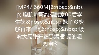 [MP4/ 660M]&nbsp;&nbsp; 腹肌帅哥约操良家00后学生妹&nbsp;&nbsp;妹子没爽够再来一炮&nbsp;&nbsp;吸吮大屌张开双腿爆插 操的嗯嗯呻吟