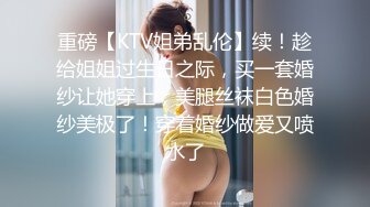 重磅【KTV姐弟乱伦】续！趁给姐姐过生日之际，买一套婚纱让她穿上，美腿丝袜白色婚纱美极了！穿着婚纱做爱又喷水了