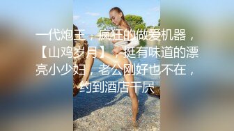 一代炮王，疯狂的做爱机器，【山鸡岁月】，挺有味道的漂亮小少妇，老公刚好也不在，约到酒店干屄