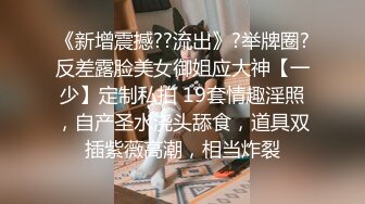 《新增震撼??流出》?举牌圈?反差露脸美女御姐应大神【一少】定制私拍 19套情趣淫照，自产圣水浇头舔食，道具双插紫薇高潮，相当炸裂