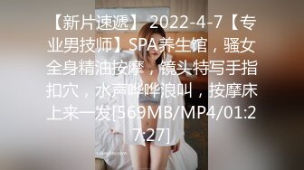 【新片速遞】 2022-4-7【专业男技师】SPA养生馆，骚女全身精油按摩，镜头特写手指扣穴，水声哗哗浪叫，按摩床上来一发[569MB/MP4/01:27:27]