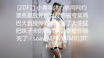 [2DF2] 小青年体力够用网约漂亮豪放外围女打炮被夸奖鸡巴大直接伸到喉咙里了太生猛把妹子肏的嗷嗷叫说要被你操死了 - soav[MP4/64MB][BT种子]