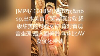 [MP4/ 1018M]&nbsp;&nbsp;出水芙蓉，笑容很治愈 超级甜美的可爱女神 背对着观音坐莲 后入翘美臀 叫床比AV女优还带劲