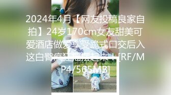 2024年4月【网友投稿良家自拍】24岁170cm女友甜美可爱酒店做爱享受跪式口交后入这白臀疯狂摇摆起来！[RF/MP4/565MB]