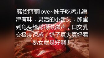 骚货丽丽love~妹子吃鸡儿津津有味，灵活的小舌头，卵蛋到龟头给舔得滋滋声，口交乳交极度诱惑，奶子真大真好看熟女就是好啊！