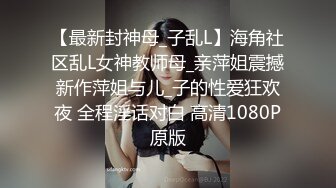 【最新封神母_子乱L】海角社区乱L女神教师母_亲萍姐震撼新作萍姐与儿_子的性爱狂欢夜 全程淫话对白 高清1080P原版