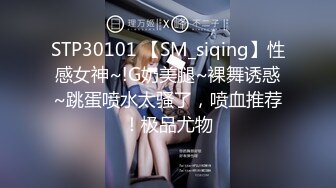 STP30101 【SM_siqing】性感女神~!G奶美腿~裸舞诱惑~跳蛋喷水太骚了，喷血推荐！极品尤物