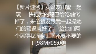 【新片速遞】女盆友闺蜜一起玩❤️快把我的鸡巴给吃融化掉了，来位狼友跟我一起操她们的骚逼就好了❤️给她们两个舔得我浑身上下不要不要的！[98M/05:00]