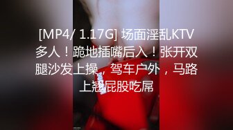 [MP4/ 1.17G] 场面淫乱KTV多人！跪地插嘴后入！张开双腿沙发上操，驾车户外，马路上翘屁股吃屌