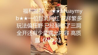 ❤️福利推荐❤️★★Muaymyb★★一位巨乳网红 花样繁多玩法偏狂野 已经解锁了三洞全开还有少量露出内容 高质量《NO.2》