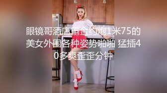 眼镜哥酒店重金约炮1米75的美女外围各种姿势啪啪 猛插40多爽歪歪分钟