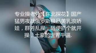 专业操老外【东北探花】国产猛男夜战俄罗斯极品美乳浪娇娃，群芳乱操，随便抓个就开操，土豪的世界牛逼.