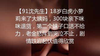 【91沈先生】18岁白虎小萝莉来了大姨妈，300块亲下咪咪退货，第二个妹子口活不给力，老金怒斥到哭泣不止，剧情跌宕起伏值得欣赏