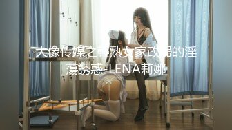 大像传媒之輕熟女家政婦的淫蕩誘惑-LENA莉娜