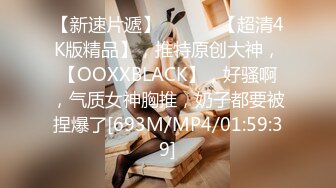 【新速片遞】 ♈ ♈ ♈ 【超清4K版精品】，推特原创大神，【OOXXBLACK】，好骚啊，气质女神胸推，奶子都要被捏爆了[693M/MP4/01:59:39]