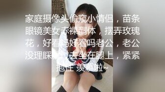 家庭摄像头偷窥小情侣，苗条眼镜美女赤裸酮体，摆弄玫瑰花，好看吗好看吗老公，老公没理睬就过去坐在腿上，紧紧抱住 羡慕啦~