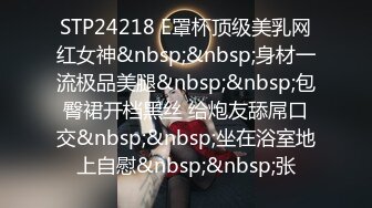 STP24218 E罩杯顶级美乳网红女神&nbsp;&nbsp;身材一流极品美腿&nbsp;&nbsp;包臀裙开档黑丝 给炮友舔屌口交&nbsp;&nbsp;坐在浴室地上自慰&nbsp;&nbsp;张