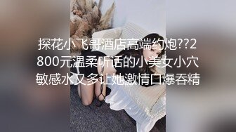 探花小飞哥酒店高端约炮??2800元温柔听话的小美女小穴敏感水又多让她激情口爆吞精