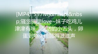 [MP4/ 597M]&nbsp;&nbsp;骚货丽丽love~妹子吃鸡儿津津有味，灵活的小舌头，卵蛋到龟头给舔得滋滋声