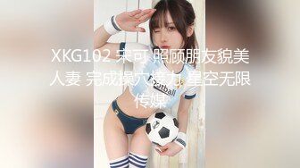 XKG102 宋可 照顾朋友貌美人妻 完成操穴接力 星空无限传媒