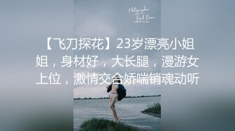 【飞刀探花】23岁漂亮小姐姐，身材好，大长腿，漫游女上位，激情交合娇喘销魂动听