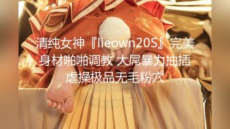 清纯女神『lieown20S』完美身材啪啪调教 大屌暴力抽插虐操极品无毛粉穴