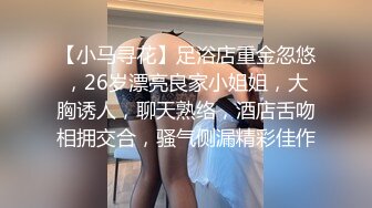 【小马寻花】足浴店重金忽悠，26岁漂亮良家小姐姐，大胸诱人，聊天熟络，酒店舌吻相拥交合，骚气侧漏精彩佳作