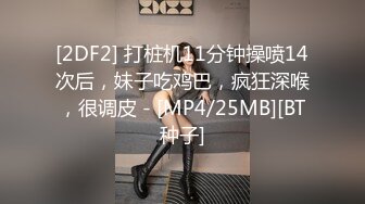 [2DF2] 打桩机11分钟操喷14次后，妹子吃鸡巴，疯狂深喉，很调皮 - [MP4/25MB][BT种子]