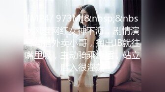 [MP4/ 973M]&nbsp;&nbsp;风骚网红女神下海，剧情演绎勾搭外卖小哥，掏出JB就往嘴里吸，主动骑乘爆插，站立后入很淫荡