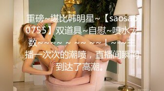 重磅~堪比韩明星~【saosao0755】双道具~自慰~喷水无数~~~~ ~ ~~ ~~！~-~主播一次次的潮喷，直播间瞬间到达了高潮。