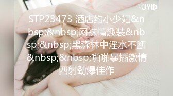 STP23473 酒店约小少妇&nbsp;&nbsp;网袜情趣装&nbsp;&nbsp;黑森林中淫水不断&nbsp;&nbsp;啪啪暴插激情四射劲爆佳作